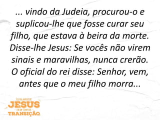 ... vindo da Judeia, procurou-o e
suplicou-lhe que fosse curar seu
filho, que estava à beira da morte.
Disse-lhe Jesus: Se vocês não virem
sinais e maravilhas, nunca crerão.
O oficial do rei disse: Senhor, vem,
antes que o meu filho morra...
 