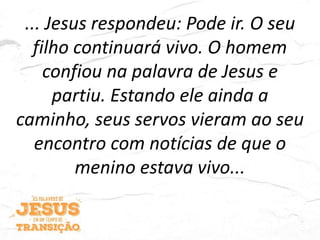 ... Jesus respondeu: Pode ir. O seu
filho continuará vivo. O homem
confiou na palavra de Jesus e
partiu. Estando ele ainda a
caminho, seus servos vieram ao seu
encontro com notícias de que o
menino estava vivo...
 