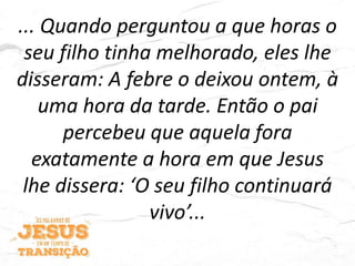 ... Quando perguntou a que horas o
seu filho tinha melhorado, eles lhe
disseram: A febre o deixou ontem, à
uma hora da tarde. Então o pai
percebeu que aquela fora
exatamente a hora em que Jesus
lhe dissera: ‘O seu filho continuará
vivo’...
 