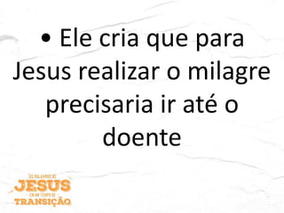 • Ele cria que para
Jesus realizar o milagre
precisaria ir até o
doente
 
