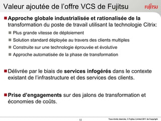 Valeur ajoutée de l‟offre VCS de Fujitsu
Approche globale industrialisée et rationalisée de la
 transformation du poste de travail utilisant la technologie Citrix:
   Plus grande vitesse de déploiement
   Solution standard déployée au travers des clients multiples
   Construite sur une technologie éprouvée et évolutive
   Approche automatisée de la phase de transformation


Délivrée par le biais de services infogérés dans le contexte
 existant de l‟infrastructure et des services des clients.


Prise d’engagements sur des jalons de transformation et
 économies de coûts.


                                     12             Tous droits réservés, © Fujitsu Limited 2011 de Copyright
 