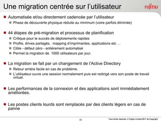 Une migration centrée sur l‟utilisateur
 Automatisée et/ou directement cadencée par l‟utilisateur
    Phase de découverte physique réduite au minimum (voire parfois éliminée)

 44 étapes de pré-migration et processus de planification
      Critique pour le succès de déploiements rapides
      Profils, drives partagés, mapping d‟imprimantes, applications etc …
      Cible - défaut zéro - entièrement automatisé
      Permet la migration de 1000 utilisateurs par jour.

 La migration se fait par un changement de l‟Active Directory
    Retour arrière facile en cas de problème.
    L„utilisateur ouvre une session normalement puis est redirigé vers son poste de travail
     virtuel.


 Les performances de la connexion et des applications sont immédiatement
  améliorées.

 Les postes clients lourds sont remplacés par des clients légers en cas de
  panne

                                                16                Tous droits réservés, © Fujitsu Limited 2011 de Copyright
 
