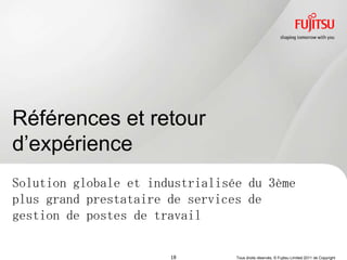 Références et retour
d‟expérience
Solution globale et industrialisée du 3ème
plus grand prestataire de services de
gestion de postes de travail

                       18        Tous droits réservés, © Fujitsu Limited 2011 de Copyright
 