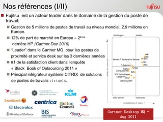 Nos références (I/II)
 Fujitsu est un acteur leader dans le domaine de la gestion du poste de
  travail:
   Gestion de 5 millions de postes de travail au niveau mondial, 2.9 millions en
    Europe.
   12% de part de marché en Europe – 2ème
     derrière HP (Gartner Dec 2010)
   “Leader” dans le Gartner MQ pour les gestes de
    proximité et service desk sur les 3 dernières années
   #1 de la satisfaction client dans l‟enquête
    « Black Book of Outsourcing 2011 »
   Principal intégrateur système CITRIX de solutions
     de postes de travails virtuels.




                                                           Gartner Desktop MQ –
                                                                 Aug 2011
 