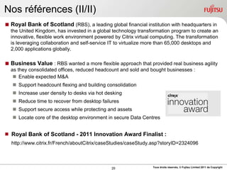 Nos références (II/II)
 Royal Bank of Scotland (RBS), a leading global financial institution with headquarters in
  the United Kingdom, has invested in a global technology transformation program to create an
  innovative, flexible work environment powered by Citrix virtual computing. The transformation
  is leveraging collaboration and self-service IT to virtualize more than 65,000 desktops and
  2,000 applications globally.

 Business Value : RBS wanted a more flexible approach that provided real business agility
  as they consolidated offices, reduced headcount and sold and bought businesses :
    Enable expected M&A
    Support headcount flexing and building consolidation
    Increase user density to desks via hot desking
    Reduce time to recover from desktop failures
    Support secure access while protecting and assets
    Locate core of the desktop environment in secure Data Centres


 Royal Bank of Scotland - 2011 Innovation Award Finalist :
   http://www.citrix.fr/French/aboutCitrix/caseStudies/caseStudy.asp?storyID=2324096



                                               20                Tous droits réservés, © Fujitsu Limited 2011 de Copyright
 