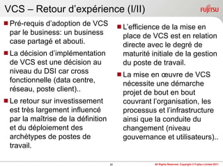 VCS – Retour d‟expérience (I/II)
Pré-requis d‟adoption de VCS            L‟efficience de la mise en
 par le business: un business             place de VCS est en relation
 case partagé et abouti.                  directe avec le degré de
La décision d‟implémentation             maturité initiale de la gestion
 de VCS est une décision au               du poste de travail.
 niveau du DSI car cross                 La mise en œuvre de VCS
 fonctionnelle (data centre,              nécessite une démarche
 réseau, poste client)..                  projet de bout en bout
Le retour sur investissement             couvrant l‟organisation, les
 est très largement influencé             processus et l‟infrastructure
 par la maîtrise de la définition         ainsi que la conduite du
 et du déploiement des                    changement (niveau
 archétypes de postes de                  gouvernance et utilisateurs)..
 travail.

                                    21               All Rights Reserved, Copyright © Fujitsu Limited 2011
 