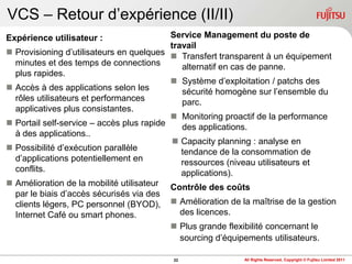 VCS – Retour d‟expérience (II/II)
Expérience utilisateur :                     Service Management du poste de
                                             travail
   Provisioning d‟utilisateurs en quelques  Transfert transparent à un équipement
    minutes et des temps de connections         alternatif en cas de panne.
    plus rapides.
                                              Système d‟exploitation / patchs des
   Accès à des applications selon les          sécurité homogène sur l‟ensemble du
    rôles utilisateurs et performances          parc.
    applicatives plus consistantes.
                                              Monitoring proactif de la performance
   Portail self-service – accès plus rapide    des applications.
    à des applications..
                                              Capacity planning : analyse en
   Possibilité d‟exécution parallèle           tendance de la consommation de
    d‟applications potentiellement en           ressources (niveau utilisateurs et
    conflits.                                   applications).
   Amélioration de la mobilité utilisateur Contrôle des coûts
    par le biais d‟accès sécurisés via des
    clients légers, PC personnel (BYOD),  Amélioration de la maîtrise de la gestion
    Internet Café ou smart phones.              des licences.
                                              Plus grande flexibilité concernant le
                                                sourcing d‟équipements utilisateurs.

                                           22                All Rights Reserved, Copyright © Fujitsu Limited 2011
 