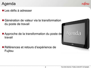 Agenda
Les défis à adresser


Génération de valeur via la transformation
 du poste de travail


Approche de la transformation du poste de
 travail


Références et retours d‟expérience de
 Fujitsu




                               2          Tous droits réservés, © Fujitsu Limited 2011 de Copyright,
 
