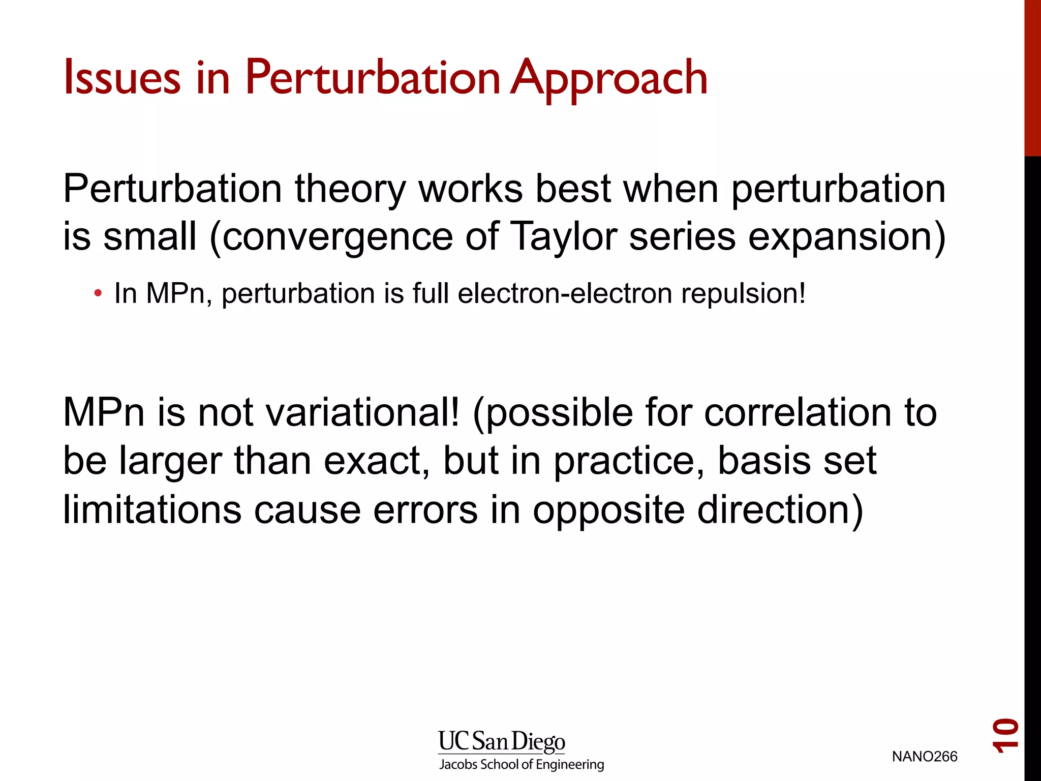 Issues in PerturbationApproach
Perturbation theory works best when perturbation
is small (convergence of Taylor series expansion)
•  In MPn, perturbation is full electron-electron repulsion!
MPn is not variational! (possible for correlation to
be larger than exact, but in practice, basis set
limitations cause errors in opposite direction)
NANO266
10
 