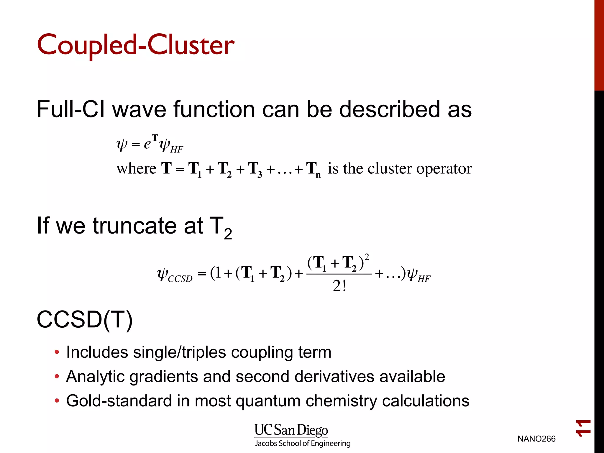 Coupled-Cluster
Full-CI wave function can be described as
If we truncate at T2
CCSD(T)
•  Includes single/triples coupling term
•  Analytic gradients and second derivatives available
•  Gold-standard in most quantum chemistry calculations
NANO266
11
ψ = eT
ψHF
where T = T1 + T2 + T3 +…+ Tn is the cluster operator
ψCCSD = (1+(T1 + T2 )+
(T1 + T2 )2
2!
+…)ψHF
 