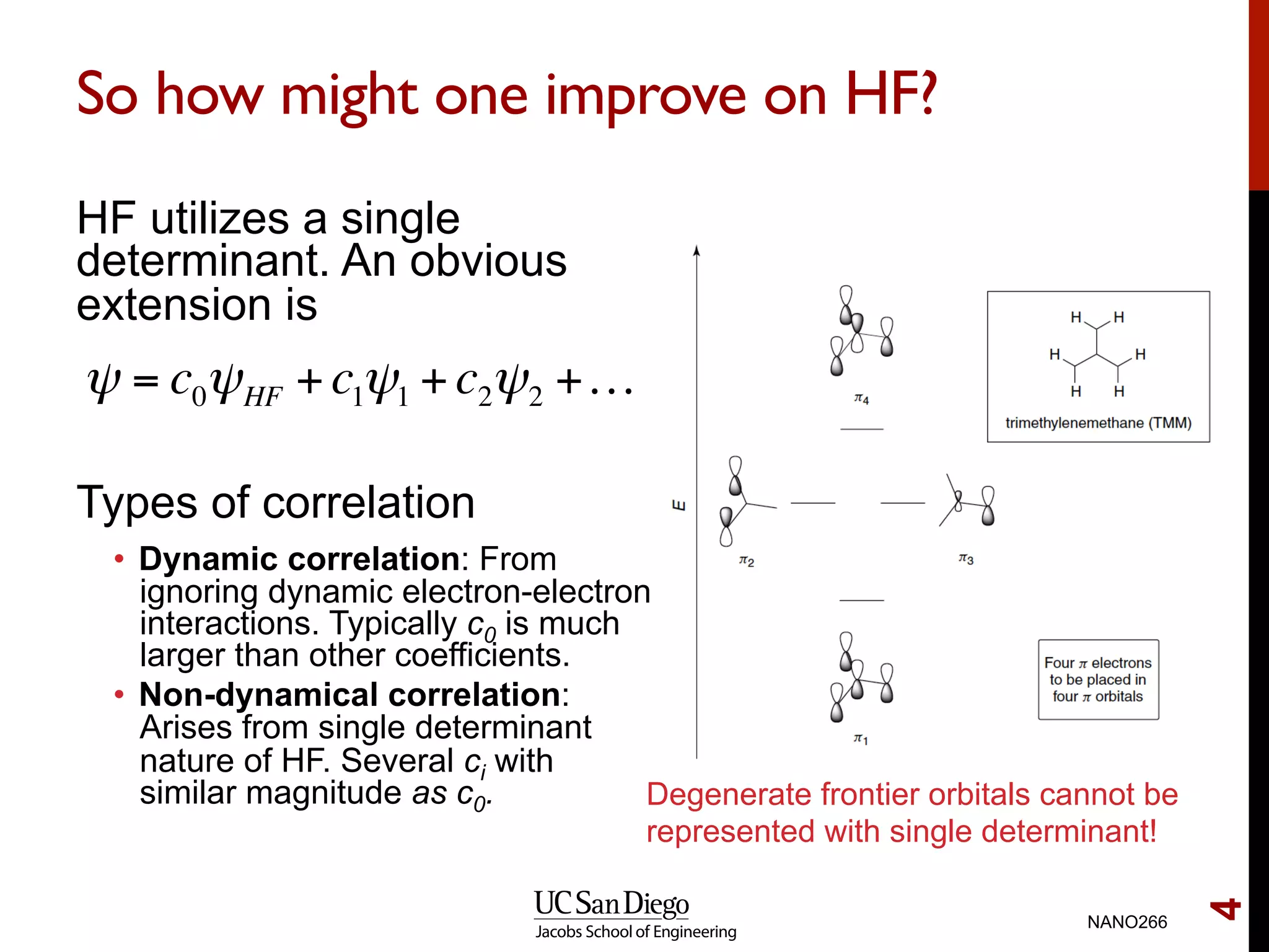 So how might one improve on HF?
HF utilizes a single
determinant. An obvious
extension is
Types of correlation
•  Dynamic correlation: From
ignoring dynamic electron-electron
interactions. Typically c0 is much
larger than other coefficients.
•  Non-dynamical correlation:
Arises from single determinant
nature of HF. Several ci with
similar magnitude as c0.
NANO266
4
ψ = c0ψHF +c1ψ1 +c2ψ2 +…
Degenerate frontier orbitals cannot be
represented with single determinant!
 