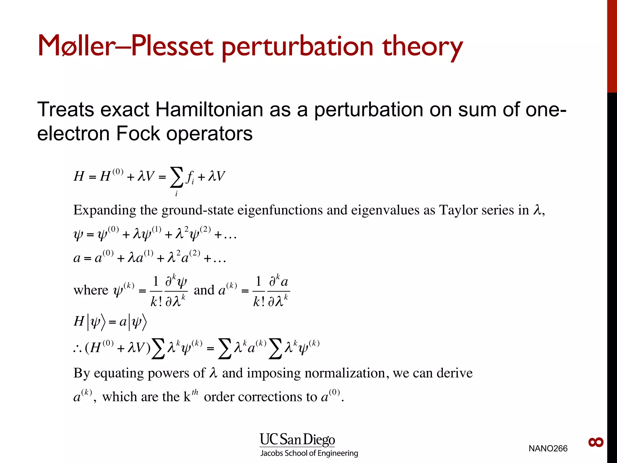 Møller–Plesset perturbation theory
Treats exact Hamiltonian as a perturbation on sum of one-
electron Fock operators
NANO266
8
H = H(0)
+ λV = fi
i
∑ + λV
Expanding the ground-state eigenfunctions and eigenvalues as Taylor series in λ,
ψ =ψ(0)
+ λψ(1)
+ λ2
ψ(2)
+…
a = a(0)
+ λa(1)
+ λ2
a(2)
+…
where ψ(k)
=
1
k!
∂k
ψ
∂λk
and a(k)
=
1
k!
∂k
a
∂λk
H ψ = a ψ
∴(H(0)
+ λV) λk
ψ(k)
∑ = λk
a(k)
λk
ψ(k)
∑∑
By equating powers of λ and imposing normalization, we can derive
a(k)
, which are the kth
order corrections to a(0)
.
 