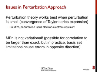 Issues in PerturbationApproach
Perturbation theory works best when perturbation
is small (convergence of Taylor series expansion)
•  In MPn, perturbation is full electron-electron repulsion!
MPn is not variational! (possible for correlation to
be larger than exact, but in practice, basis set
limitations cause errors in opposite direction)
NANO266
10
 