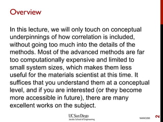 Overview
In this lecture, we will only touch on conceptual
underpinnings of how correlation is included,
without going too much into the details of the
methods. Most of the advanced methods are far
too computationally expensive and limited to
small system sizes, which makes them less
useful for the materials scientist at this time. It
suffices that you understand them at a conceptual
level, and if you are interested (or they become
more accessible in future), there are many
excellent works on the subject.
NANO266
2
 