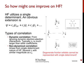 So how might one improve on HF?
HF utilizes a single
determinant. An obvious
extension is
Types of correlation
•  Dynamic correlation: From
ignoring dynamic electron-electron
interactions. Typically c0 is much
larger than other coefficients.
•  Non-dynamical correlation:
Arises from single determinant
nature of HF. Several ci with
similar magnitude as c0.
NANO266
4
ψ = c0ψHF +c1ψ1 +c2ψ2 +…
Degenerate frontier orbitals cannot be
represented with single determinant!
 