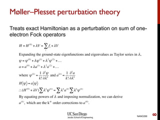 Møller–Plesset perturbation theory
Treats exact Hamiltonian as a perturbation on sum of one-
electron Fock operators
NANO266
8
H = H(0)
+ λV = fi
i
∑ + λV
Expanding the ground-state eigenfunctions and eigenvalues as Taylor series in λ,
ψ =ψ(0)
+ λψ(1)
+ λ2
ψ(2)
+…
a = a(0)
+ λa(1)
+ λ2
a(2)
+…
where ψ(k)
=
1
k!
∂k
ψ
∂λk
and a(k)
=
1
k!
∂k
a
∂λk
H ψ = a ψ
∴(H(0)
+ λV) λk
ψ(k)
∑ = λk
a(k)
λk
ψ(k)
∑∑
By equating powers of λ and imposing normalization, we can derive
a(k)
, which are the kth
order corrections to a(0)
.
 