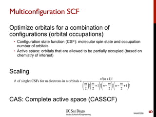 Multiconﬁguration SCF
Optimize orbitals for a combination of
configurations (orbital occupations)
•  Configuration state function (CSF): molecular spin state and occupation
number of orbitals
•  Active space: orbitals that are allowed to be partially occupied (based on
chemistry of interest)
Scaling
CAS: Complete active space (CASSCF)
NANO266
5
# of singlet CSFs for m electrons in n orbitals =
n!(n +1)!
m
2
!
"
#
$
%
&!
m
2
+1
!
"
#
$
%
&! n −
m
2
!
"
#
$
%
&! n −
m
2
+1
!
"
#
$
%
&!
 