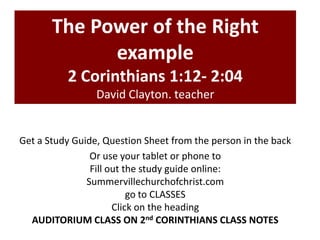 The Power of the Right
example
2 Corinthians 1:12- 2:04
David Clayton. teacher
Get a Study Guide, Question Sheet from the person in the back
Or use your tablet or phone to
Fill out the study guide online:
Summervillechurchofchrist.com
go to CLASSES
Click on the heading
AUDITORIUM CLASS ON 2nd CORINTHIANS CLASS NOTES
 