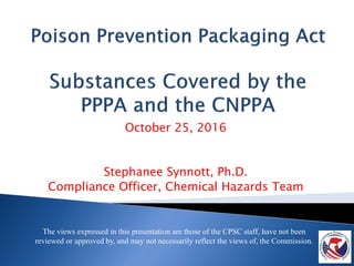 October 25, 2016
Stephanee Synnott, Ph.D.
Compliance Officer, Chemical Hazards Team
The views expressed in this presentation are those of the CPSC staff, have not been
reviewed or approved by, and may not necessarily reflect the views of, the Commission.
 