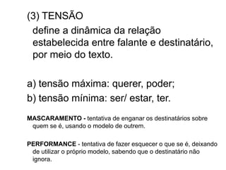 (3) TENSÃO
define a dinâmica da relação
estabelecida entre falante e destinatário,
por meio do texto.
a) tensão máxima: querer, poder;
b) tensão mínima: ser/ estar, ter.
MASCARAMENTO - tentativa de enganar os destinatários sobre
quem se é, usando o modelo de outrem.
PERFORMANCE - tentativa de fazer esquecer o que se é, deixando
de utilizar o próprio modelo, sabendo que o destinatário não
ignora.
 
