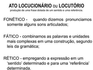 ATO LOCUCIONÁRIO ou LOCUTÓRIO
produção de uma frase dotada de um sentido e uma referência.
FONÉTICO - quando dizemos pronunciamos
somente alguns sons articulados;
FÁTICO - combinamos as palavras e unidades
mais complexas em uma construção, segundo
leis da gramática;
RÉTICO - empregando a expressão em um
‘sentido’ determinado e para uma ‘referência’
determinada.
 
