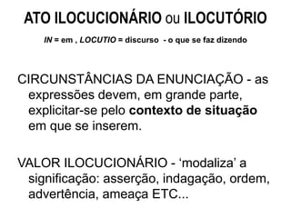 ATO ILOCUCIONÁRIO ou ILOCUTÓRIO
IN = em , LOCUTIO = discurso - o que se faz dizendo
CIRCUNSTÂNCIAS DA ENUNCIAÇÃO - as
expressões devem, em grande parte,
explicitar-se pelo contexto de situação
em que se inserem.
VALOR ILOCUCIONÁRIO - ‘modaliza’ a
significação: asserção, indagação, ordem,
advertência, ameaça ETC...
 