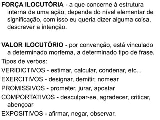 FORÇA ILOCUTÓRIA - a que concerne à estrutura
interna de uma ação; depende do nível elementar de
significação, com isso eu queria dizer alguma coisa,
descrever a intenção.
VALOR ILOCUTÓRIO - por convenção, está vinculado
a determinado morfema, a determinado tipo de frase.
Tipos de verbos:
VERIDICTIVOS - estimar, calcular, condenar, etc...
EXERCITIVOS - designar, demitir, nomear
PROMISSIVOS - prometer, jurar, apostar
COMPORTATIVOS - desculpar-se, agradecer, criticar,
abençoar
EXPOSITIVOS - afirmar, negar, observar,
 