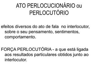 ATO PERLOCUCIONÁRIO ou
PERLOCUTÓRIO
efeitos diversos do ato de fala no interlocutor,
sobre o seu pensamento, sentimentos,
comportamento.
FORÇA PERLOCUTÓRIA - a que está ligada
aos resultados particulares obtidos junto ao
interlocutor.
 