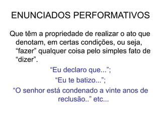 ENUNCIADOS PERFORMATIVOS
Que têm a propriedade de realizar o ato que
denotam, em certas condições, ou seja,
“fazer” qualquer coisa pelo simples fato de
“dizer”.
“Eu declaro que...”;
“Eu te batizo...”;
“O senhor está condenado a vinte anos de
reclusão..” etc...
 