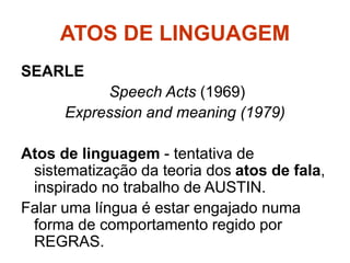 ATOS DE LINGUAGEM
SEARLE
Speech Acts (1969)
Expression and meaning (1979)
Atos de linguagem - tentativa de
sistematização da teoria dos atos de fala,
inspirado no trabalho de AUSTIN.
Falar uma língua é estar engajado numa
forma de comportamento regido por
REGRAS.
 