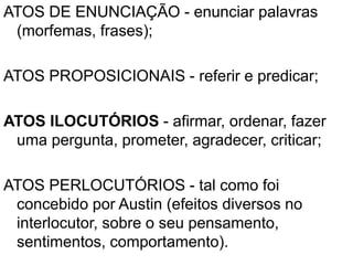 ATOS DE ENUNCIAÇÃO - enunciar palavras
(morfemas, frases);
ATOS PROPOSICIONAIS - referir e predicar;
ATOS ILOCUTÓRIOS - afirmar, ordenar, fazer
uma pergunta, prometer, agradecer, criticar;
ATOS PERLOCUTÓRIOS - tal como foi
concebido por Austin (efeitos diversos no
interlocutor, sobre o seu pensamento,
sentimentos, comportamento).
 