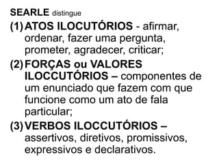 SEARLE distingue
(1)ATOS ILOCUTÓRIOS - afirmar,
ordenar, fazer uma pergunta,
prometer, agradecer, criticar;
(2)FORÇAS ou VALORES
ILOCCUTÓRIOS – componentes de
um enunciado que fazem com que
funcione como um ato de fala
particular;
(3)VERBOS ILOCCUTÓRIOS –
assertivos, diretivos, promissivos,
expressivos e declarativos.
 