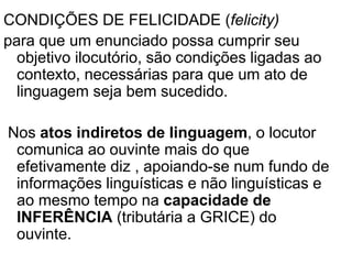 CONDIÇÕES DE FELICIDADE (felicity)
para que um enunciado possa cumprir seu
objetivo ilocutório, são condições ligadas ao
contexto, necessárias para que um ato de
linguagem seja bem sucedido.
Nos atos indiretos de linguagem, o locutor
comunica ao ouvinte mais do que
efetivamente diz , apoiando-se num fundo de
informações linguísticas e não linguísticas e
ao mesmo tempo na capacidade de
INFERÊNCIA (tributária a GRICE) do
ouvinte.
 