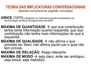 TEORIA DAS IMPLICATURAS CONVERSACIONAIS
(aparelho conversacional, sugestão, insinuação)
GRICE (1975) categorias ou máximas tomando emprestada sua
denominação da tábua de julgamentos de KANT
MÁXIMA DE QUANTIDADE  que sua contribuição
tenha tanta informação quanto requerida; que sua
contribuição não tenha mais informações do que a
requerida.
MÁXIMA DE QUALIDADE  não afirma o que
acredita ser falso; não afirma aquilo par o qual não
tem provas.
MÁXIMA DE RELAÇÃO seja relevante
MÁXIMA DE MODO  seja claro; evite ser ambíguo;
seja breve; seja metódico.
 