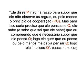 “Ele disse P, não há razão para supor que
ele não observe as regras, ou pelo menos
o principio de cooperação (PC). Mas para
isso seria preciso que ele pensasse Q; ele
sabe (e sabe que sei que ele sabe) que eu
compreendo que é necessário supor que
ele pensa Q; logo ele quer que eu pense
ou pelo menos me deixa pensar Q; logo
ele implicou Q”. (GRICE ,1975, p.65)
 