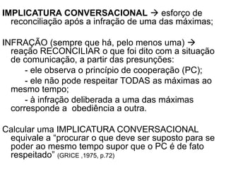 IMPLICATURA CONVERSACIONAL  esforço de
reconciliação após a infração de uma das máximas;
INFRAÇÃO (sempre que há, pelo menos uma) 
reação RECONCILIAR o que foi dito com a situação
de comunicação, a partir das presunções:
- ele observa o princípio de cooperação (PC);
- ele não pode respeitar TODAS as máximas ao
mesmo tempo;
- à infração deliberada a uma das máximas
corresponde a obediência a outra.
Calcular uma IMPLICATURA CONVERSACIONAL
equivale a “procurar o que deve ser suposto para se
poder ao mesmo tempo supor que o PC é de fato
respeitado” (GRICE ,1975, p.72)
 