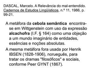 DASCAL, Marcelo. A Relevância do mal-entendido.
Cadernos de Estudos Lingüísticos, n.º 11, 1986, p.
99-21.
A metáfora da cebola semântica encontra-
se em Wittgenstein com uso da expressão
alcachofra (I.F. § 164) como uma objeção
a um mundo imaginário de entidades,
essências e noções absolutas.
A mesma metáfora fora usada por Henrik
IBSEN (1828-1906), norueguês, para
tratar os dramas "filosóficos" e sociais,
conforme Peer GYNT (1867).
 