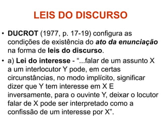 LEIS DO DISCURSO
• DUCROT (1977, p. 17-19) configura as
condições de existência do ato da enunciação
na forma de leis do discurso.
• a) Lei do interesse - “...falar de um assunto X
a um interlocutor Y pode, em certas
circunstâncias, no modo implícito, significar
dizer que Y tem interesse em X E
inversamente, para o ouvinte Y, deixar o locutor
falar de X pode ser interpretado como a
confissão de um interesse por X”.
 