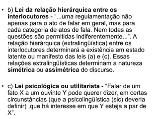 • b) Lei da relação hierárquica entre os
interlocutores - “...uma regulamentação não
apenas para o ato de falar em geral, mas para
cada categoria de atos de fala. Nem todas as
questões são permitidas indiferentemente...”. A
relação hierárquica (extralingüística) entre os
interlocutores determinará a existência em estado
latente ou manifesto das leis (a) e (c). Essas
relações extralingüísticas determinam a natureza
simétrica ou assimétrica do discurso.
• c) Lei psicológica ou utilitarista - “Falar de um
fato X a um ouvinte Y pode querer dizer, em certas
circunstâncias (que a psicolingüística (sic) deveria
definir) ,que há interesse em que Y esteja a par de
X”.
 
