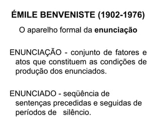 ÉMILE BENVENISTE (1902-1976)
O aparelho formal da enunciação
ENUNCIAÇÃO - conjunto de fatores e
atos que constituem as condições de
produção dos enunciados.
ENUNCIADO - seqüência de
sentenças precedidas e seguidas de
períodos de silêncio.
 
