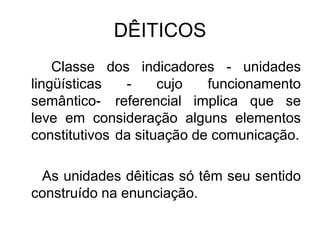 DÊITICOS
Classe dos indicadores - unidades
lingüísticas - cujo funcionamento
semântico- referencial implica que se
leve em consideração alguns elementos
constitutivos da situação de comunicação.
As unidades dêiticas só têm seu sentido
construído na enunciação.
 