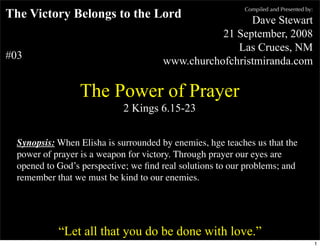 Compiled and Presented by:
The Victory Belongs to the Lord                                                  Dave Stewart
                                                                           21 September, 2008
                                                                              Las Cruces, NM
#03                                                             www.churchofchristmiranda.com

                           The Power of Prayer
                                              2 Kings 6.15-23


  Synopsis: When Elisha is surrounded by enemies, hge teaches us that the
  power of prayer is a weapon for victory. Through prayer our eyes are
  opened to God’s perspective; we ﬁnd real solutions to our problems; and
  remember that we must be kind to our enemies.


      “Unless otherwise indicated, all Scripture quotations are from The Holy Bible, English Standard Version, copyright
         © 2001 by Crossway Bibles, a division of Good News Publishers. Used by permission. All rights reserved.”

                  “Let all that you do be done with love.”
                                                                                                                                 1