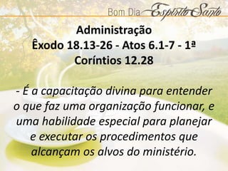 Administração
Êxodo 18.13-26 - Atos 6.1-7 - 1ª
Coríntios 12.28
- É a capacitação divina para entender
o que faz uma organização funcionar, e
uma habilidade especial para planejar
e executar os procedimentos que
alcançam os alvos do ministério.
 