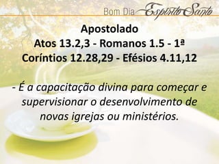 Apostolado
Atos 13.2,3 - Romanos 1.5 - 1ª
Coríntios 12.28,29 - Efésios 4.11,12
- É a capacitação divina para começar e
supervisionar o desenvolvimento de
novas igrejas ou ministérios.
 
