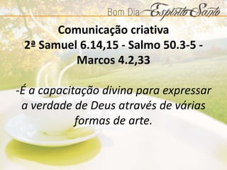 Comunicação criativa
2ª Samuel 6.14,15 - Salmo 50.3-5 -
Marcos 4.2,33
-É a capacitação divina para expressar
a verdade de Deus através de várias
formas de arte.
 