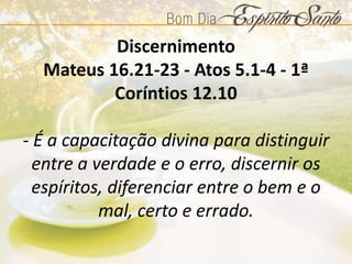 Discernimento
Mateus 16.21-23 - Atos 5.1-4 - 1ª
Coríntios 12.10
- É a capacitação divina para distinguir
entre a verdade e o erro, discernir os
espíritos, diferenciar entre o bem e o
mal, certo e errado.
 