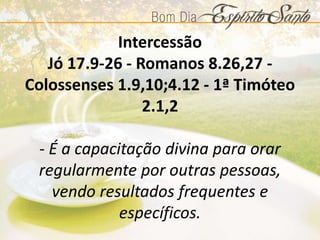 Intercessão
Jó 17.9-26 - Romanos 8.26,27 -
Colossenses 1.9,10;4.12 - 1ª Timóteo
2.1,2
- É a capacitação divina para orar
regularmente por outras pessoas,
vendo resultados frequentes e
específicos.
 