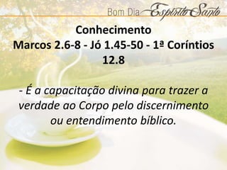 Conhecimento
Marcos 2.6-8 - Jó 1.45-50 - 1ª Coríntios
12.8
- É a capacitação divina para trazer a
verdade ao Corpo pelo discernimento
ou entendimento bíblico.
 
