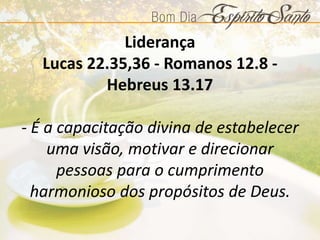 Liderança
Lucas 22.35,36 - Romanos 12.8 -
Hebreus 13.17
- É a capacitação divina de estabelecer
uma visão, motivar e direcionar
pessoas para o cumprimento
harmonioso dos propósitos de Deus.
 