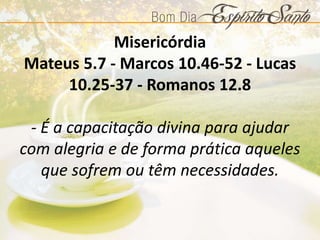 Misericórdia
Mateus 5.7 - Marcos 10.46-52 - Lucas
10.25-37 - Romanos 12.8
- É a capacitação divina para ajudar
com alegria e de forma prática aqueles
que sofrem ou têm necessidades.
 
